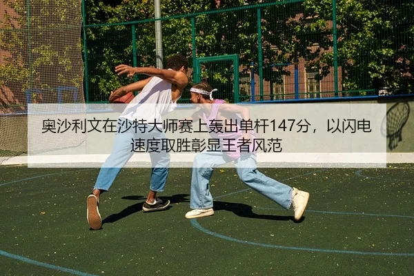 奥沙利文在沙特大师赛上轰出单杆147分，以闪电速度取胜彰显王者风范